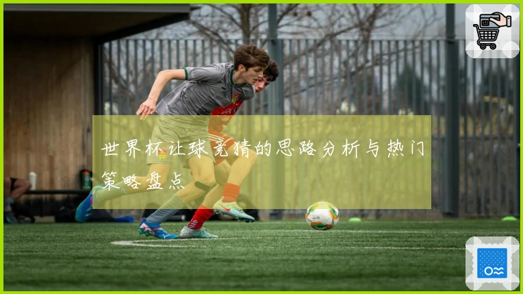 世界杯让球竞猜的思路分析与热门策略盘点